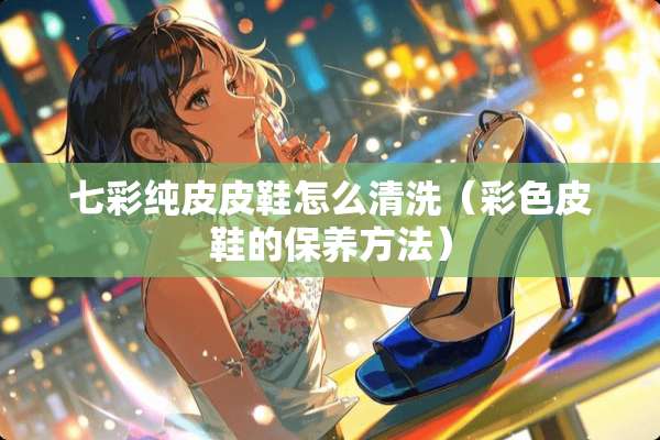 七彩纯皮皮鞋怎么清洗（彩色皮鞋的保养方法）