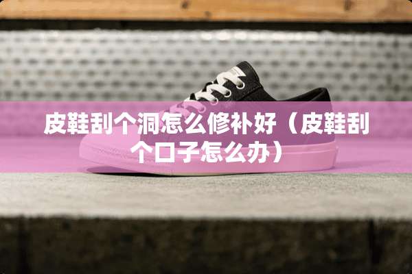 皮鞋刮个洞怎么修补好（皮鞋刮个口子怎么办）