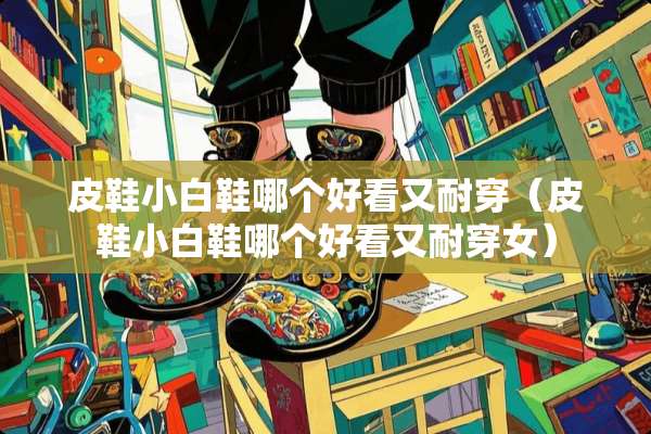皮鞋小白鞋哪个好看又耐穿（皮鞋小白鞋哪个好看又耐穿女）