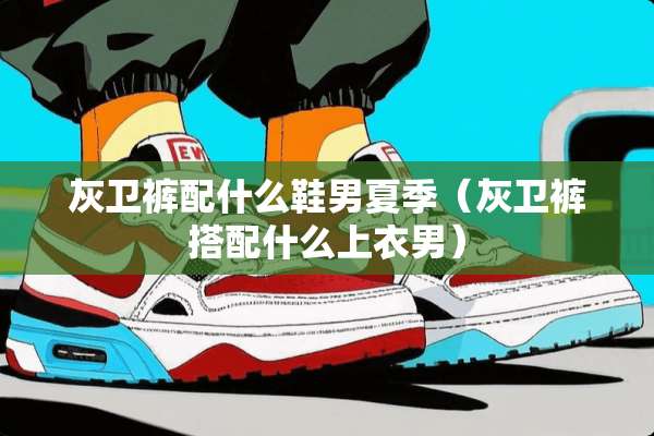灰卫裤配什么鞋男夏季（灰卫裤搭配什么上衣男）