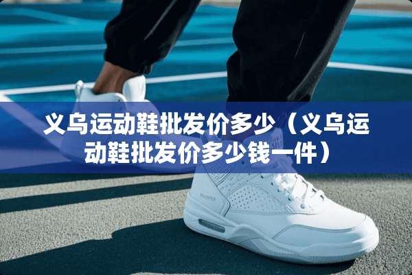 义乌运动鞋批发价多少（义乌运动鞋批发价多少钱一件）