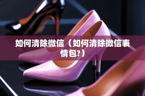 如何清除微信（如何清除微信表情包?）