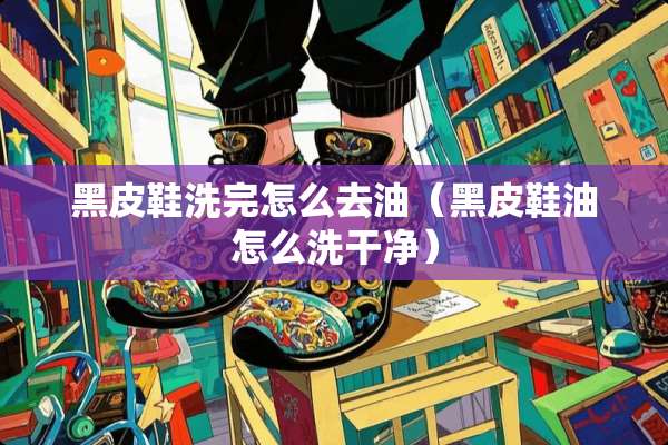 黑皮鞋洗完怎么去油（黑皮鞋油怎么洗干净）