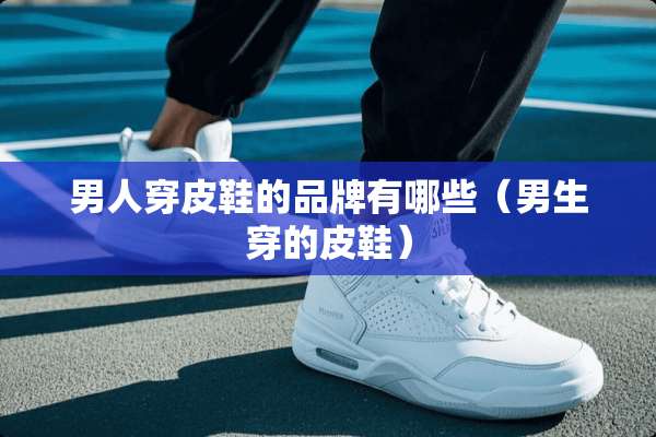 男人穿皮鞋的品牌有哪些（男生穿的皮鞋）