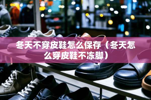 冬天**皮鞋怎么保存（冬天怎么穿皮鞋不冻脚）