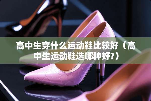 高中生穿什么运动鞋比较好（高中生运动鞋选哪种好?）