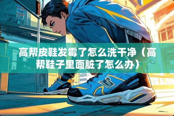 高帮皮鞋发霉了怎么洗干净（高帮鞋子里面脏了怎么办）