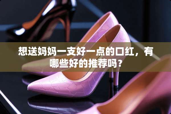 想送妈妈一支好一点的口红，有哪些好的推荐吗？