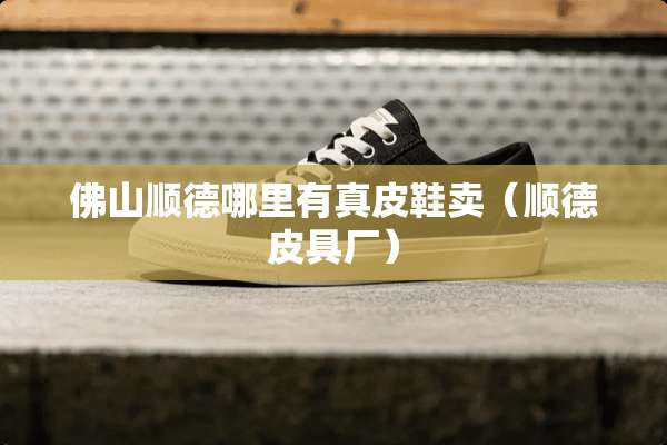 佛山顺德哪里有真皮鞋卖（顺德皮具厂）