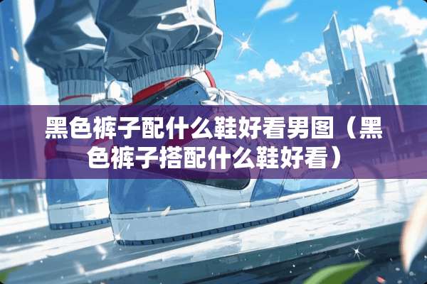 黑色裤子配什么鞋好看男图（黑色裤子搭配什么鞋好看）