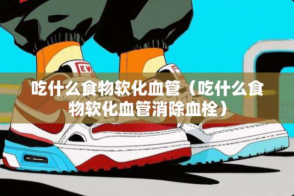 吃什么食物软化血管（吃什么食物软化血管消除血栓）
