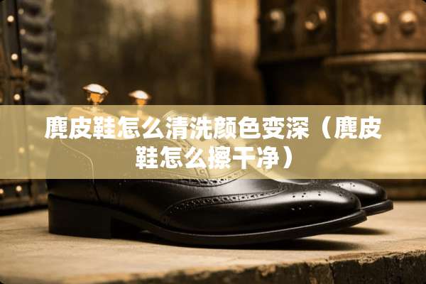 麂皮鞋怎么清洗颜色变深（麂皮鞋怎么擦干净）