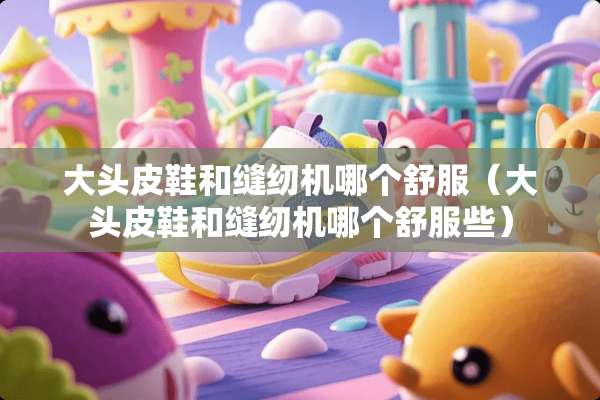 大头皮鞋和缝纫机哪个舒服（大头皮鞋和缝纫机哪个舒服些）