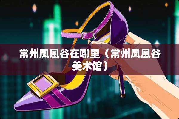 常州凤凰谷在哪里（常州凤凰谷美术馆）