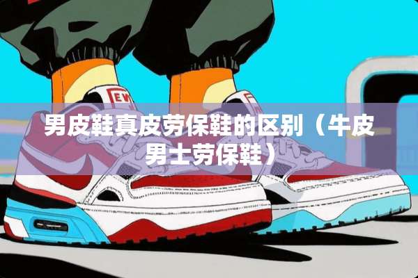 男皮鞋真皮劳保鞋的区别（牛皮男士劳保鞋）