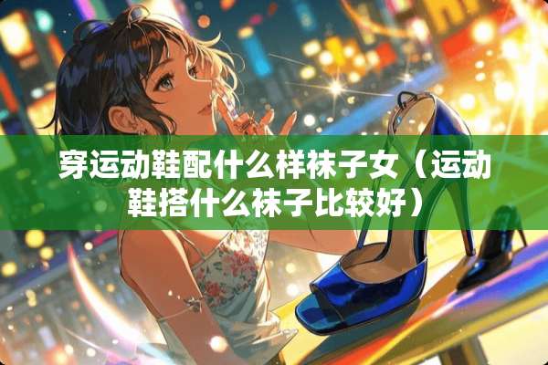 穿运动鞋配什么样袜子女（运动鞋搭什么袜子比较好）