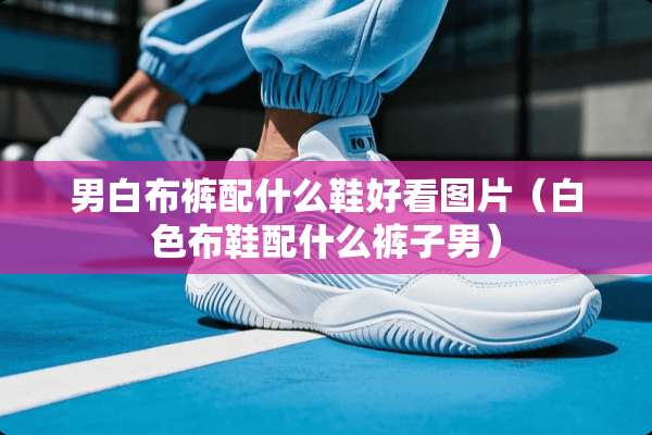 男白布裤配什么鞋好看图片（白色布鞋配什么裤子男）