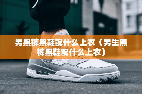 男黑裤黑鞋配什么上衣（男生黑裤黑鞋配什么上衣）
