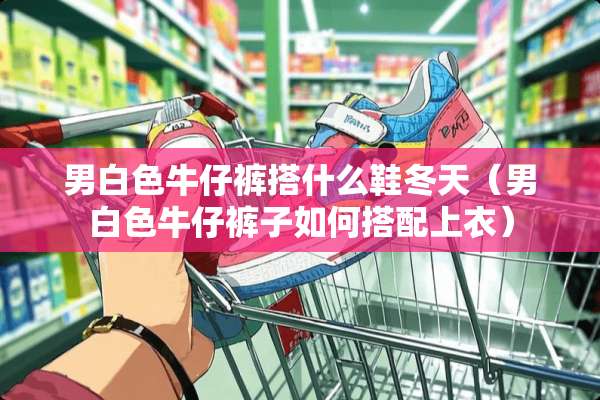 男白色牛仔裤搭什么鞋冬天（男白色牛仔裤子如何搭配上衣）