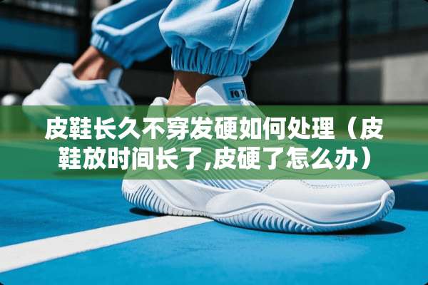 皮鞋长久**发硬如何处理（皮鞋放时间长了,皮硬了怎么办）