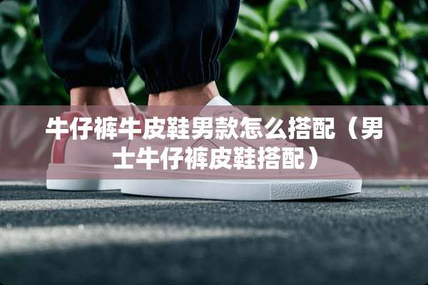 牛仔裤牛皮鞋男款怎么搭配（男士牛仔裤皮鞋搭配）