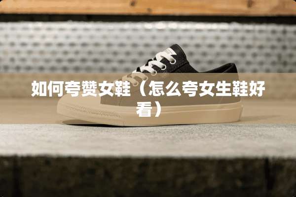如何夸赞女鞋（怎么夸女生鞋好看）