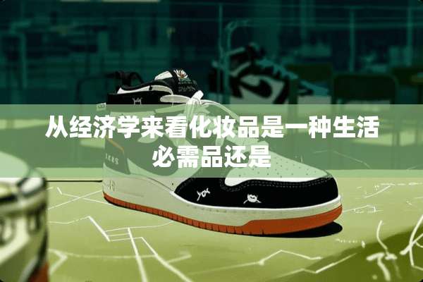 从经济学来看化妆品是一种生活必需品还是