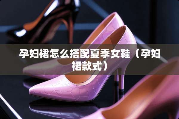 孕妇裙怎么搭配夏季女鞋（孕妇裙款式）