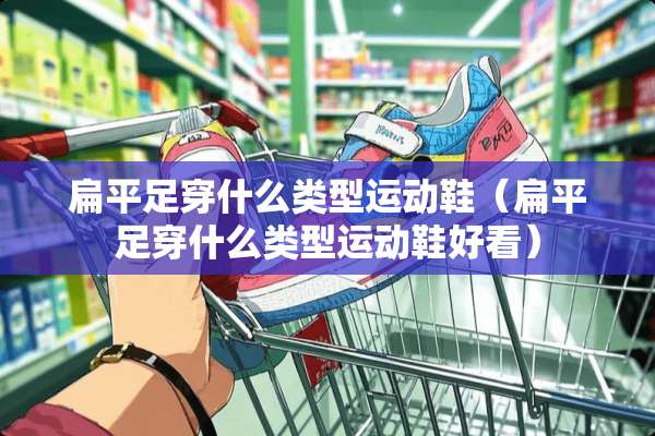 扁平足穿什么类型运动鞋（扁平足穿什么类型运动鞋好看）