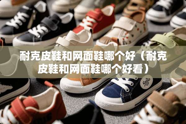 耐克皮鞋和网面鞋哪个好（耐克皮鞋和网面鞋哪个好看）