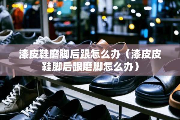 漆皮鞋磨脚后跟怎么办（漆皮皮鞋脚后跟磨脚怎么办）