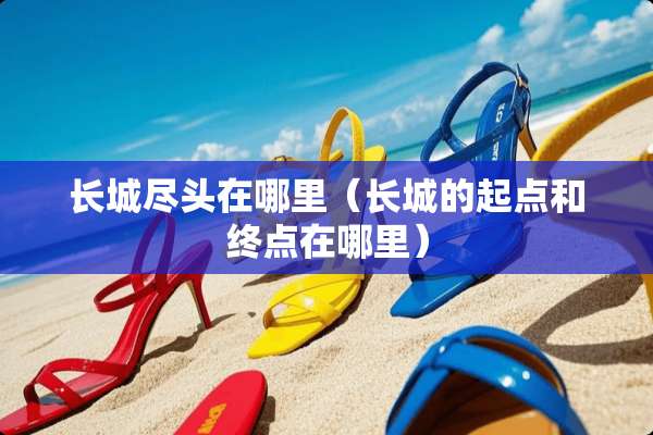 长城尽头在哪里（长城的起点和终点在哪里）
