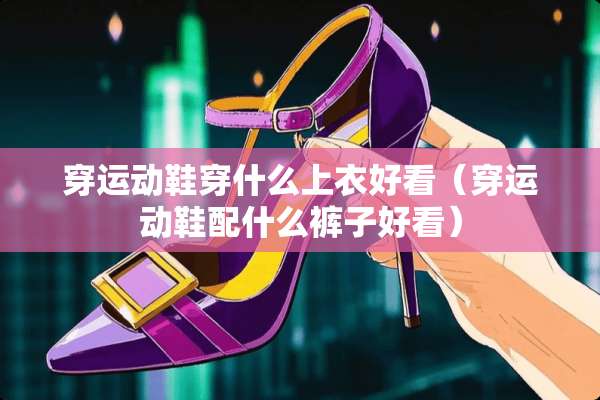 穿运动鞋穿什么上衣好看（穿运动鞋配什么裤子好看）