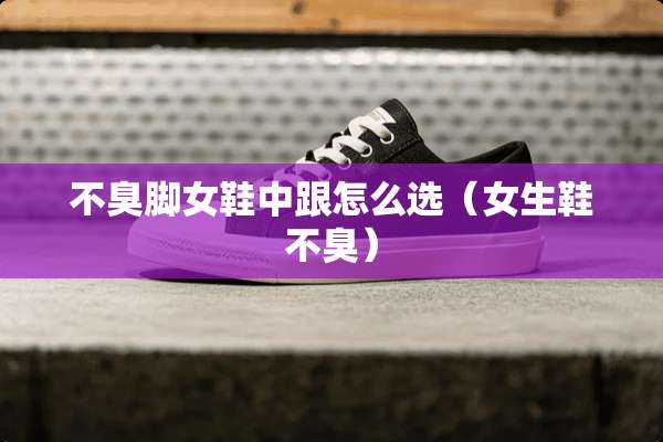 不臭脚女鞋中跟怎么选（女生鞋不臭）