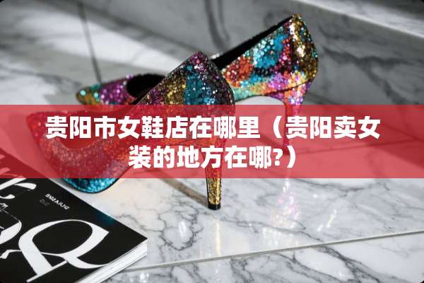 贵阳市女鞋店在哪里（贵阳卖女装的地方在哪?）