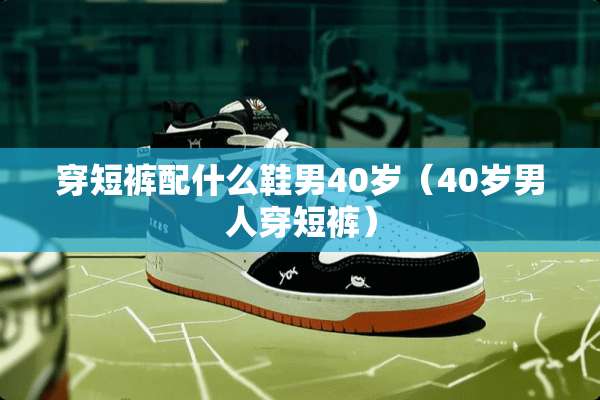 穿短裤配什么鞋男40岁（40岁男人穿短裤）