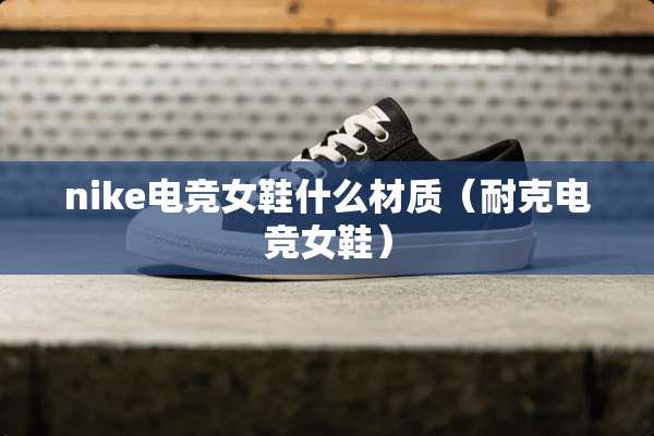 nike电竞女鞋什么材质（耐克电竞女鞋）