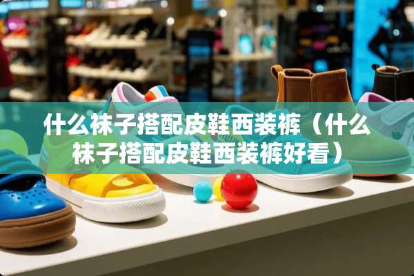 什么袜子搭配皮鞋西装裤（什么袜子搭配皮鞋西装裤好看）