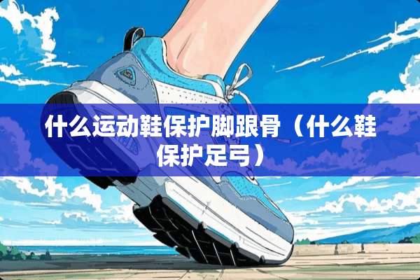 什么运动鞋保护脚跟骨（什么鞋保护足弓）