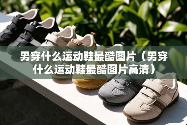 男穿什么运动鞋最酷图片（男穿什么运动鞋最酷图片高清）
