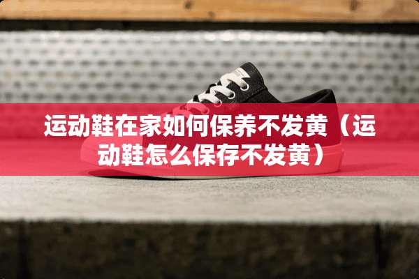 运动鞋在家如何保养不发黄（运动鞋怎么保存不发黄）