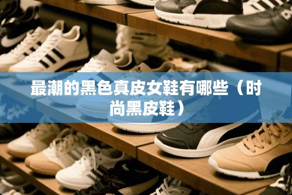 最潮的黑色真皮女鞋有哪些（时尚黑皮鞋）