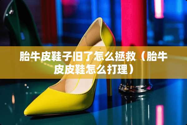 胎牛皮鞋子旧了怎么拯救（胎牛皮皮鞋怎么打理）