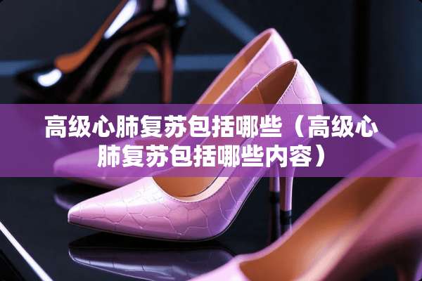 高级心肺复苏包括哪些（高级心肺复苏包括哪些内容）