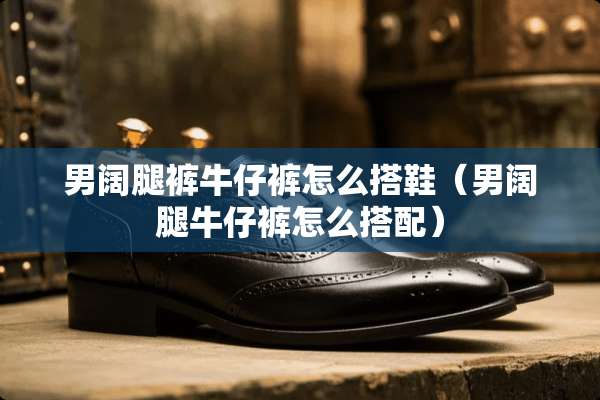 男阔腿裤牛仔裤怎么搭鞋（男阔腿牛仔裤怎么搭配）