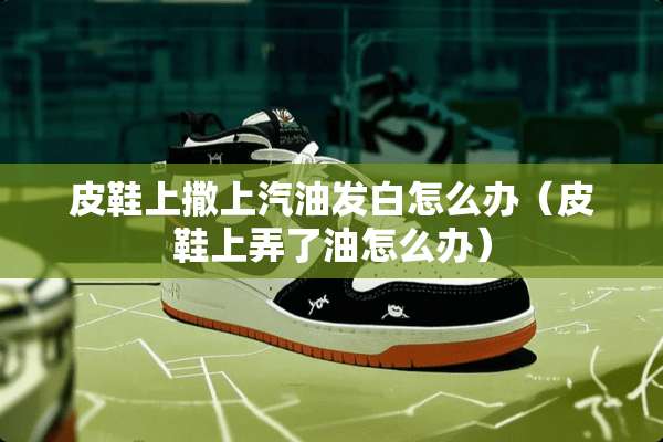 皮鞋上撒上汽油发白怎么办（皮鞋上弄了油怎么办）