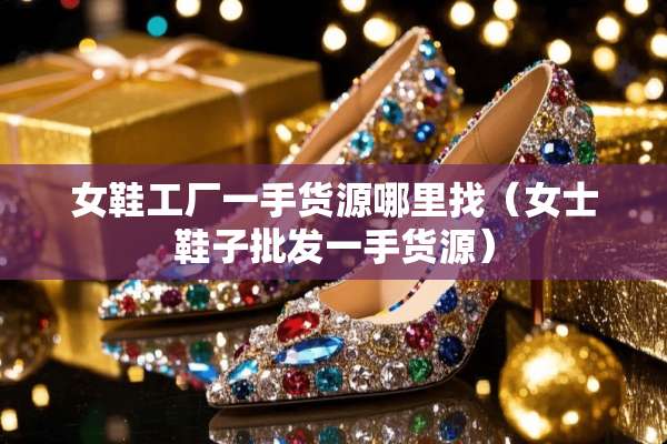 女鞋工厂一手货源***（女士鞋子批发一手货源）
