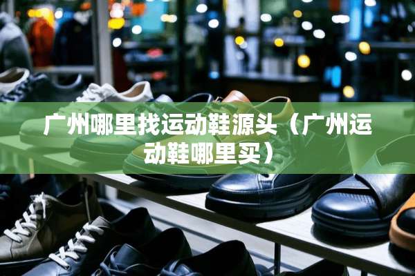 广州***运动鞋源头（广州运动鞋哪里买）