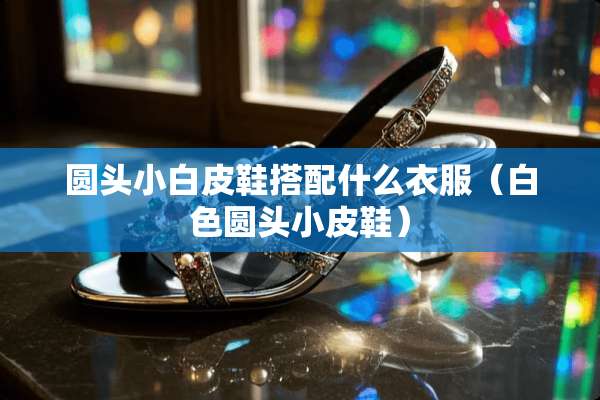 圆头小白皮鞋搭配什么衣服（白色圆头小皮鞋）