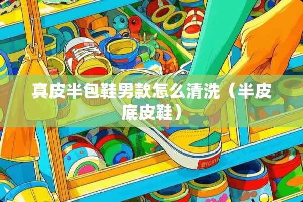 真皮半包鞋男款怎么清洗（半皮底皮鞋）